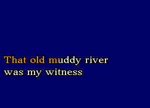 That old muddy river
was my witness