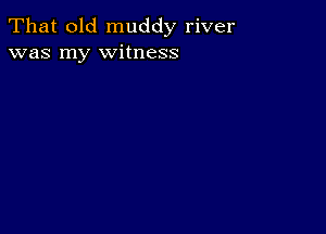 That old muddy river
was my witness