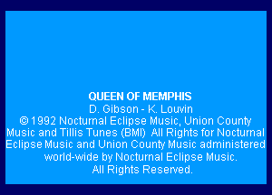 QUEEN OF MEMPHIS
D. Gibson- K. Louvin
1992 Nocturnal Eclipse Music, Union County
Music and Tillis Tunes (BMI) All Rights for Nocturnal
Eclipse Music and Union County Music administered

worId-wide by Nocturnal Eclipse Music.
All Rights Reserved.