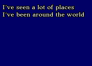 I've seen a lot of places
I've been around the world