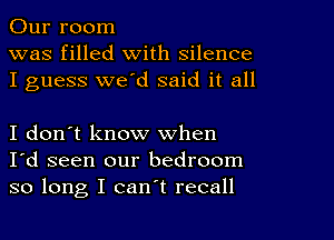 Our room
was filled with silence
I guess we'd said it all

I don't know when
I'd seen our bedroom
so long I can't recall