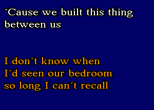 CauSe we built this thing
between us

I don't know when
I'd seen our bedroom
so long I can't recall