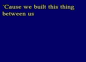 Cause we built this thing
between us