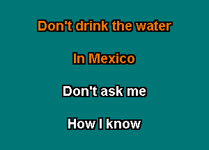 Don't drink the water

In Mexico

Don't ask me

How I know