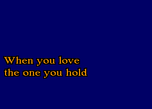 XVhen you love
the one you hold