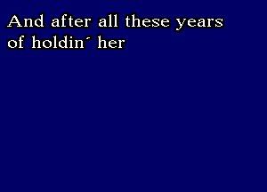 And after all these years
of holdin' her