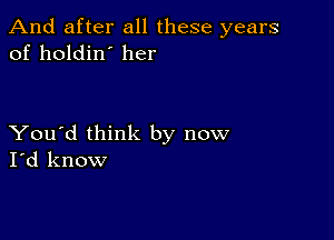 And after all these years
of holdin' her

You'd think by now
I'd know