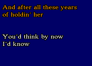 And after all these years
of holdin' her

You'd think by now
I'd know