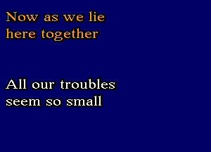 Now as we lie
here together

All our troubles
seem so small