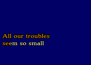 All our troubles
seem so small