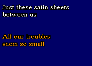 Just these satin sheets
between us

All our troubles
seem so small