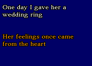 One day I gave her a
wedding ring

Her feelings once came
from the heart