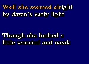 XVell She seemed alright
by dawn's early light

Though she looked a
little worried and weak