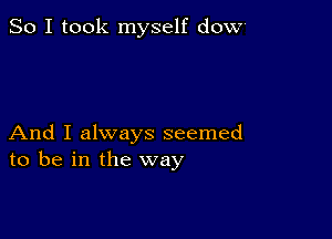 So I took myself dOW'

And I always seemed
to be in the way