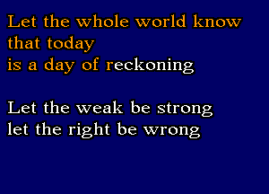 Let the whole world know
that today
is a day of reckoning

Let the weak be strong
let the right be wrong