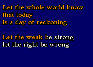 Let the whole world know
that today
is a day of reckoning

Let the weak be strong
let the right be wrong