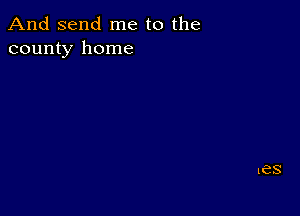 And send me to the
county home