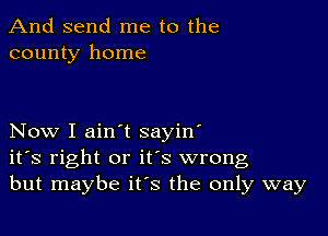 And send me to the
county home

Now I ain't sayin'
ifs right or it's wrong
but maybe it's the only way