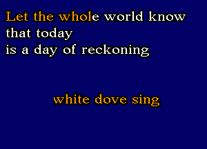 Let the whole world know
that today

is a day of reckoning

white dove sing