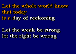 Let the whole world know
that today
is a day of reckoning

Let the weak be strong
let the right be wrong