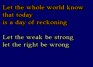 Let the whole world know
that today
is a day of reckoning

Let the weak be strong
let the right be wrong