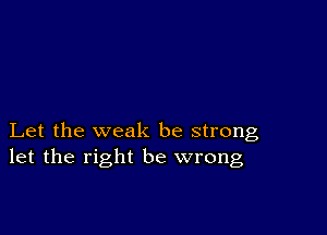 Let the weak be strong
let the right be wrong