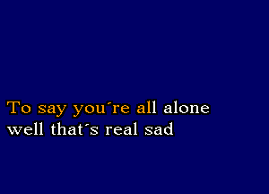 To say you're all alone
well that's real sad