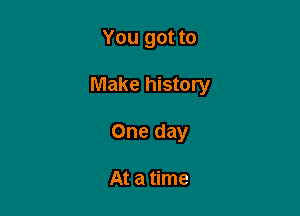 You got to

Make history

One day

At a time