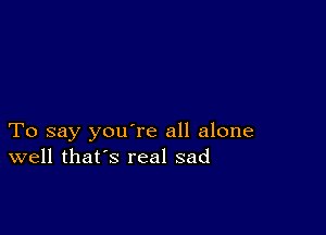 To say you're all alone
well that's real sad