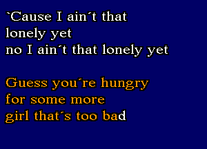 CauSe I ain't that
lonely yet
no I ain't that lonely yet

Guess you're hungry
for some more
girl thars too bad