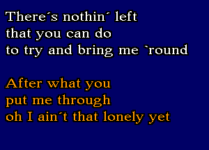 There's nothin' left
that you can do
to try and bring me Tound

After what you
put me through
oh I ain t that lonely yet