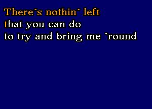 There's nothin' left
that you can do
to try and bring me Tound