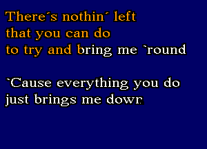 There's nothin' left
that you can do
to try and bring me oround

oCause everything you do
just brings me dowr