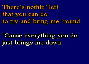 There's nothin' left
that you can do
to try and bring me oround

oCause everything you do
just brings me down