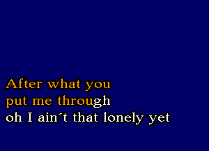 After what you
put me through
oh I ain t that lonely yet