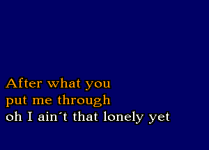 After what you
put me through
oh I ain t that lonely yet