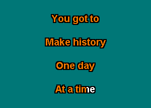 You got to

Make history

One day

At a time
