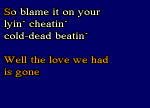 So blame it on your
lyin' cheatin'
cold-dead beatin'

XVell the love we had
is gone