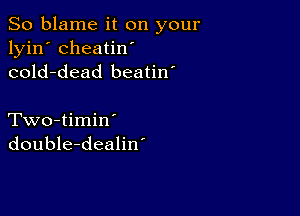 So blame it on your
lyin' cheatin'
cold-dead beatin'

Two-timin'
double-dealin