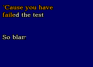 CauSe you have
failed the test