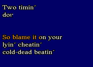 Two timin'
dor

So blame it on your
lyin' cheatin'
cold-dead beatiw