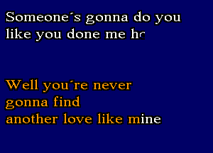 Someone's gonna do you
like you done me hr

XVell you're never
gonna find
another love like mine