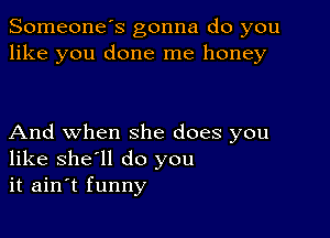 Someone's gonna do you
like you done me honey

And when she does you
like she'll do you
it ain't funny