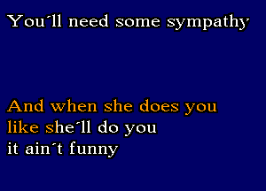 You'll need some sympathy

And when she does you
like she'll do you
it ain't funny