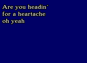 Are you headin'
for a heartache
oh yeah