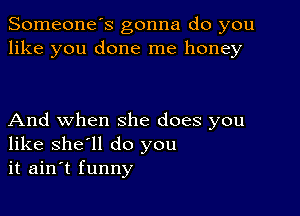 Someone's gonna do you
like you done me honey

And when she does you
like she'll do you
it ain't funny