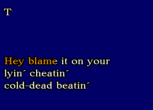 Hey blame it on your
lyin' cheatin'
cold-dead beatiw