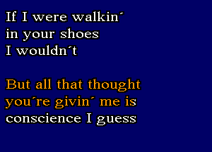 If I were walkin'
in your shoes
I wouldn't

But all that thought
you're givin' me is
conscience I guess