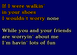 If I were walkin'
in your Shoes
I wouldn't worry none

While you and your friends
are worryin' about me
I'm havin' lots of fun