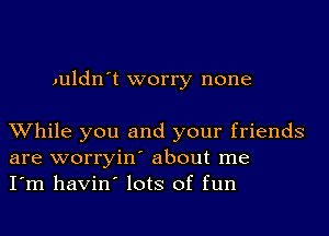 Juldn't worry none

While you and your friends
are worryin' about me
I'm havin' lots of fun